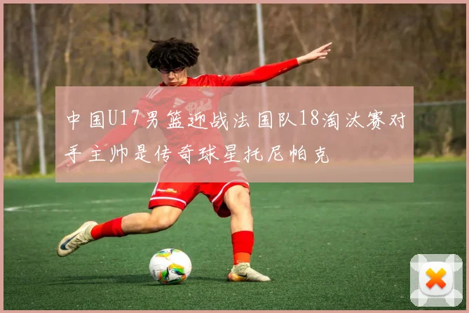 中国U17男篮迎战法国队18淘汰赛对手主帅是传奇球星托尼帕克
