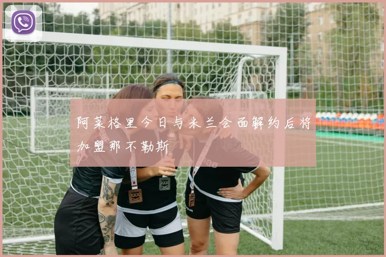 阿莱格里今日与米兰会面解约后将加盟那不勒斯