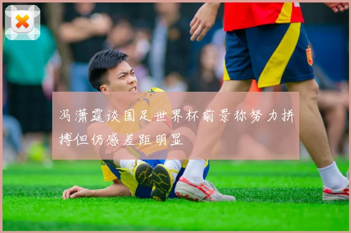 冯潇霆谈国足世界杯前景称努力拼搏但仍感差距明显