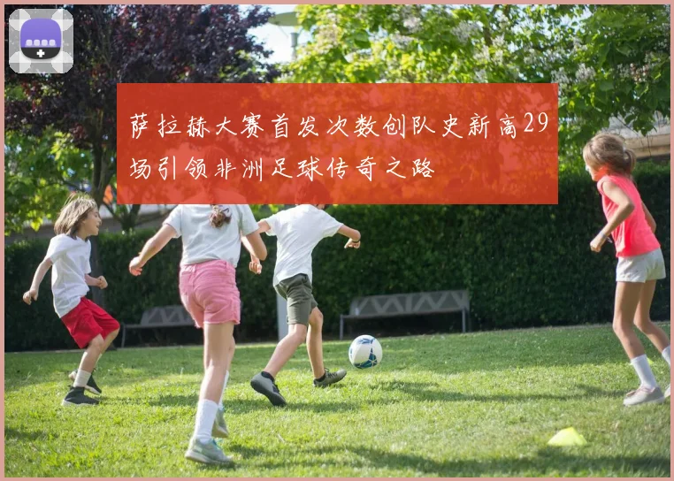 萨拉赫大赛首发次数创队史新高29场引领非洲足球传奇之路