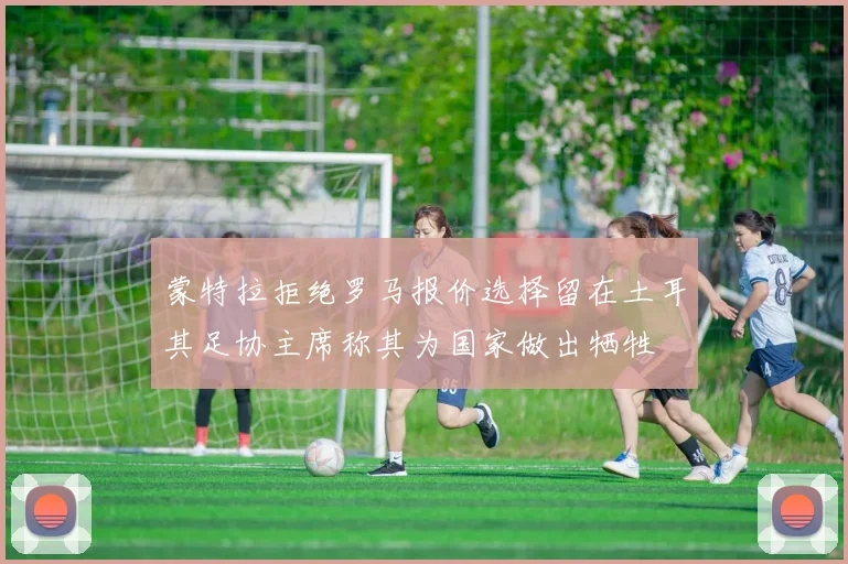 蒙特拉拒绝罗马报价选择留在土耳其足协主席称其为国家做出牺牲