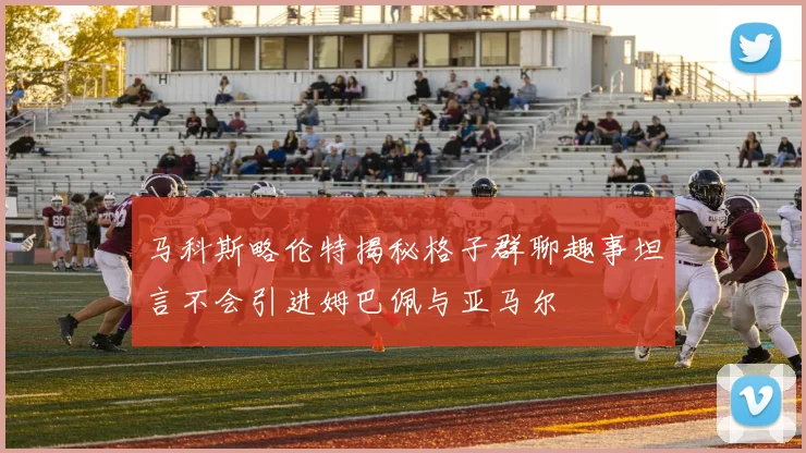 马科斯略伦特揭秘格子群聊趣事坦言不会引进姆巴佩与亚马尔