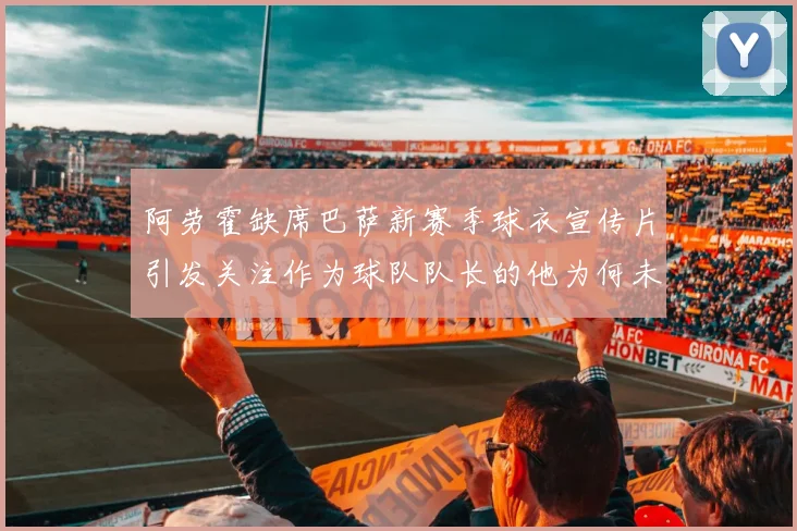 阿劳霍缺席巴萨新赛季球衣宣传片引发关注作为球队队长的他为何未现身