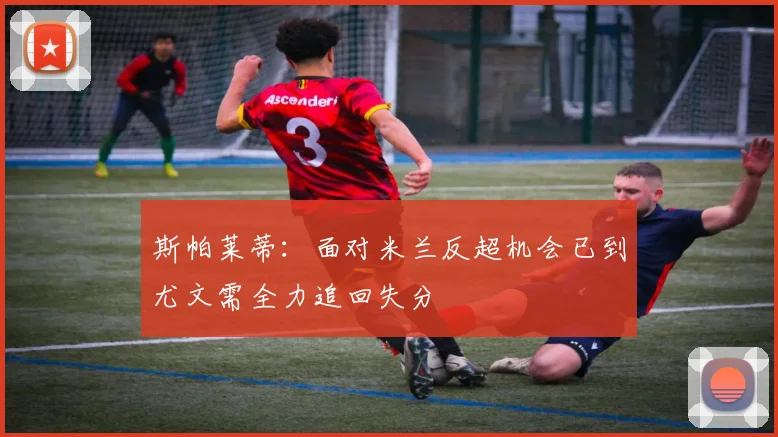 斯帕莱蒂：面对米兰反超机会已到尤文需全力追回失分