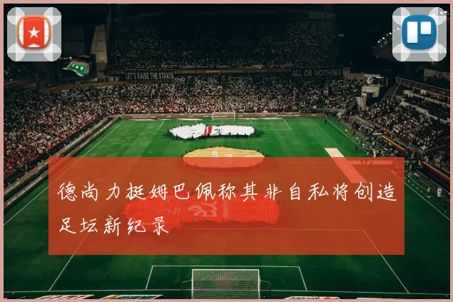 德尚力挺姆巴佩称其非自私将创造足坛新纪录