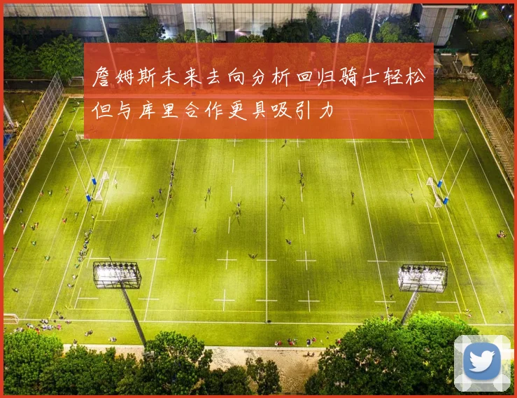 詹姆斯未来去向分析回归骑士轻松但与库里合作更具吸引力