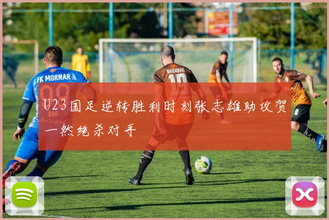 U23国足逆转胜利时刻张志雄助攻贺一然绝杀对手