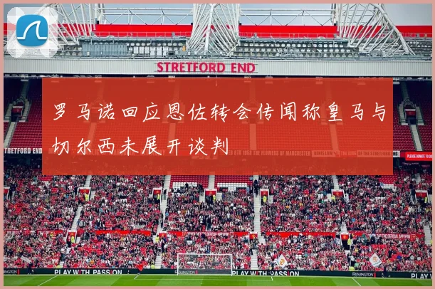 罗马诺回应恩佐转会传闻称皇马与切尔西未展开谈判