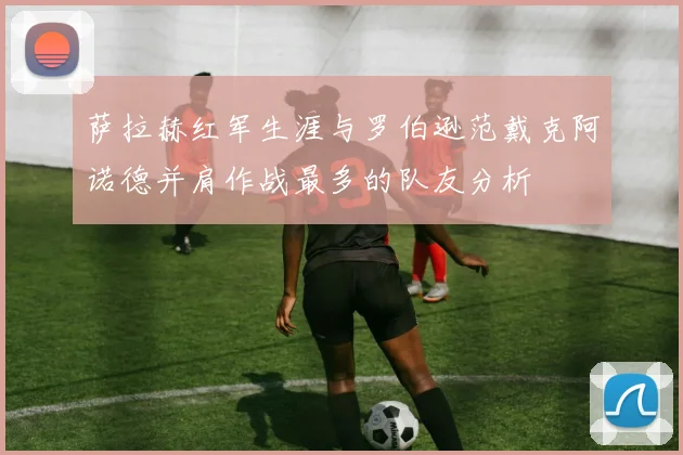 萨拉赫红军生涯与罗伯逊范戴克阿诺德并肩作战最多的队友分析