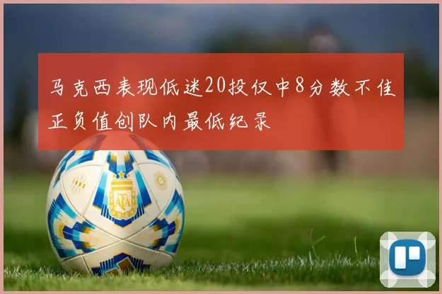 马克西表现低迷20投仅中8分数不佳正负值创队内最低纪录