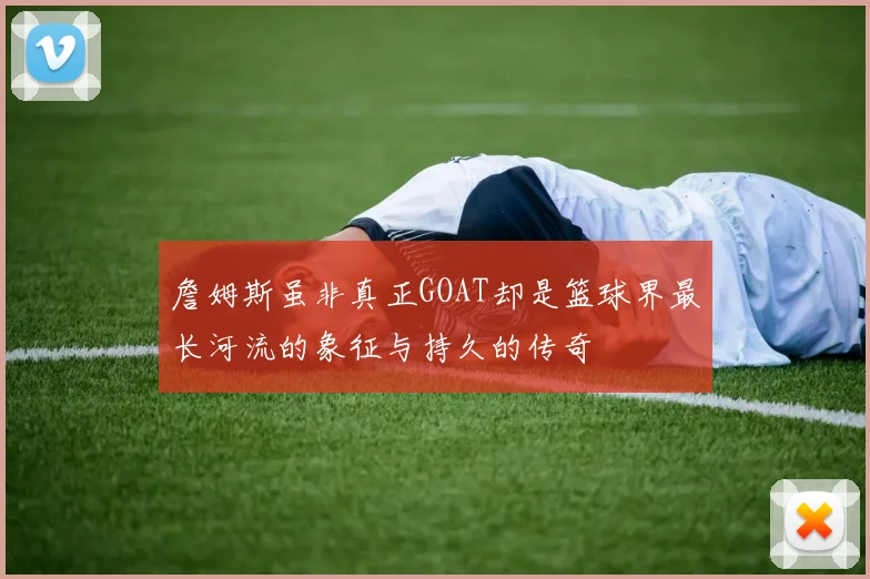 詹姆斯虽非真正GOAT却是篮球界最长河流的象征与持久的传奇