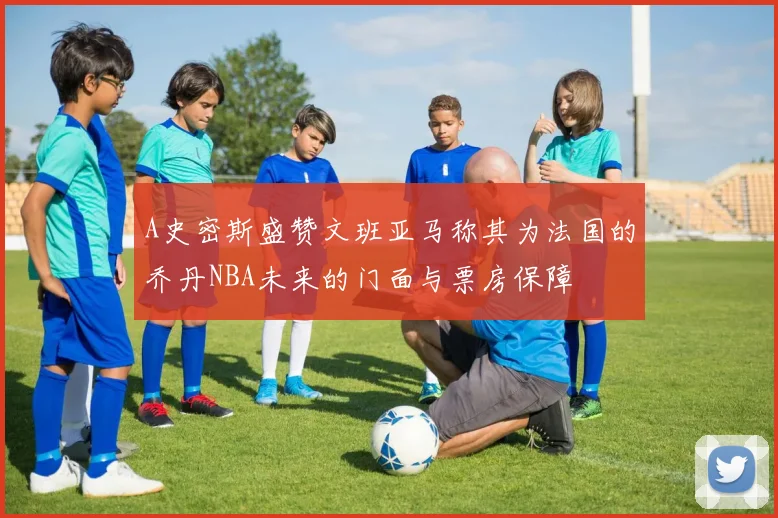 A史密斯盛赞文班亚马称其为法国的乔丹NBA未来的门面与票房保障