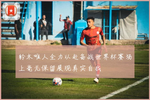 铃木唯人全力以赴备战世界杯赛场上毫无保留展现真实自我
