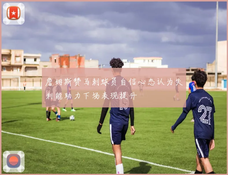 詹姆斯赞马刺球员自信心态认为失利能助力下场表现提升