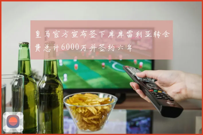 皇马官方宣布签下库库雷利亚转会费总计6000万并签约六年