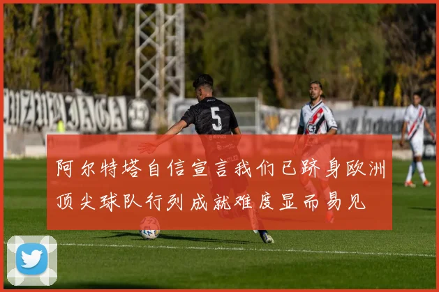 阿尔特塔自信宣言我们已跻身欧洲顶尖球队行列成就难度显而易见