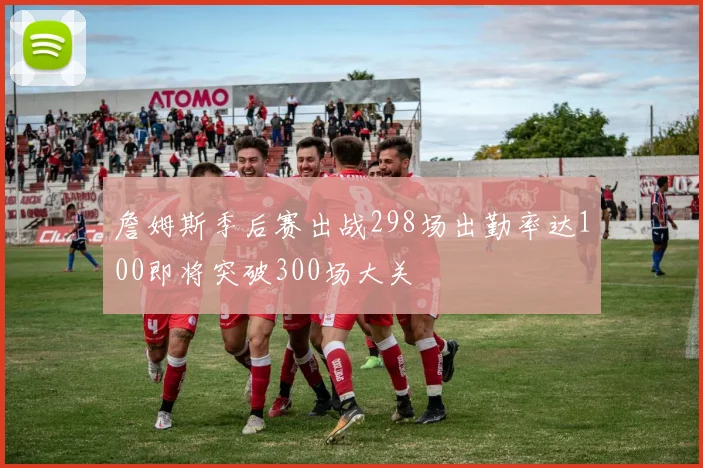 詹姆斯季后赛出战298场出勤率达100即将突破300场大关