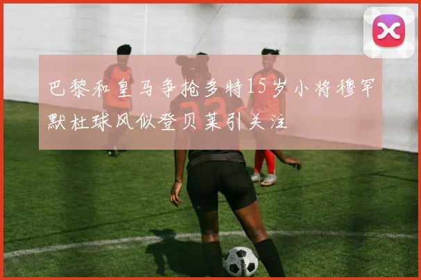 巴黎和皇马争抢多特15岁小将穆罕默杜球风似登贝莱引关注