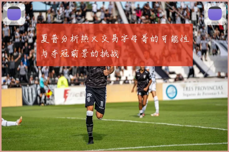 夏普分析热火交易字母哥的可能性与夺冠前景的挑战