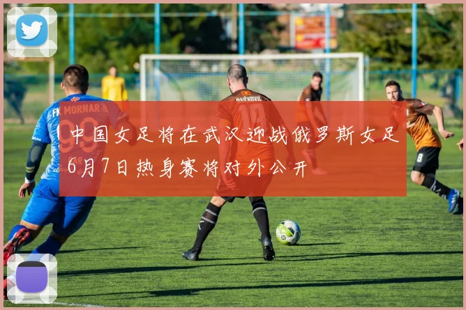 中国女足将在武汉迎战俄罗斯女足6月7日热身赛将对外公开