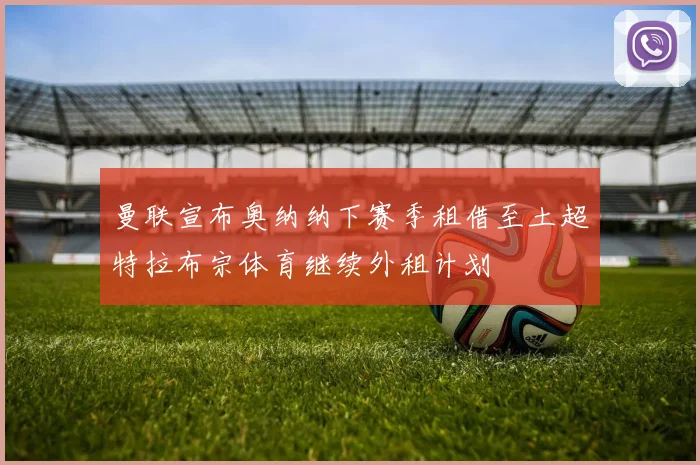 曼联宣布奥纳纳下赛季租借至土超特拉布宗体育继续外租计划