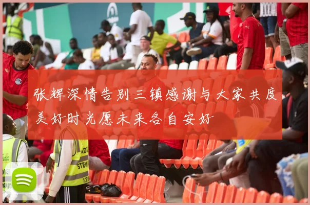 张辉深情告别三镇感谢与大家共度美好时光愿未来各自安好