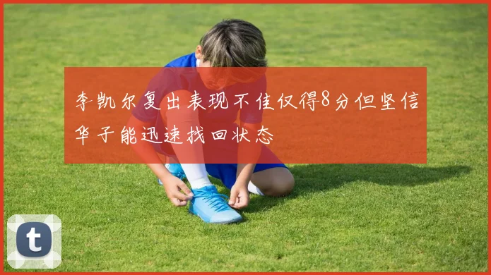 李凯尔复出表现不佳仅得8分但坚信华子能迅速找回状态