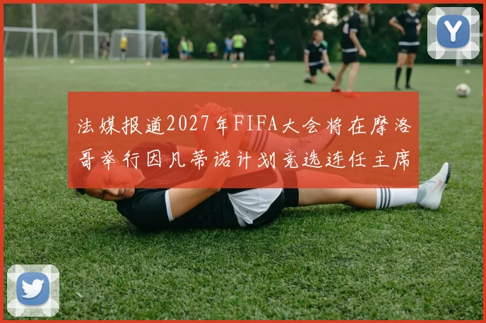 法媒报道2027年FIFA大会将在摩洛哥举行因凡蒂诺计划竞选连任主席
